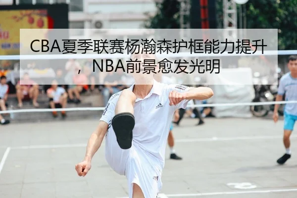 CBA夏季联赛杨瀚森护框能力提升，NBA前景愈发光明