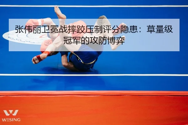 张伟丽卫冕战摔跤压制评分隐患：草量级冠军的攻防博弈