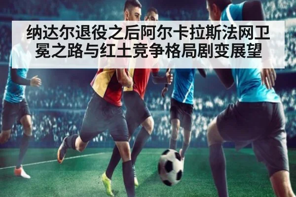 纳达尔退役之后阿尔卡拉斯法网卫冕之路与红土竞争格局剧变展望