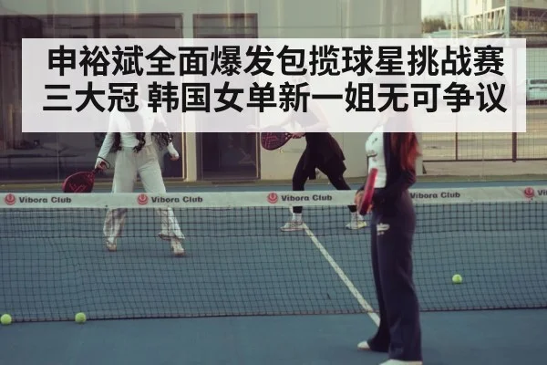 申裕斌全面爆发包揽球星挑战赛三大冠 韩国女单新一姐无可争议