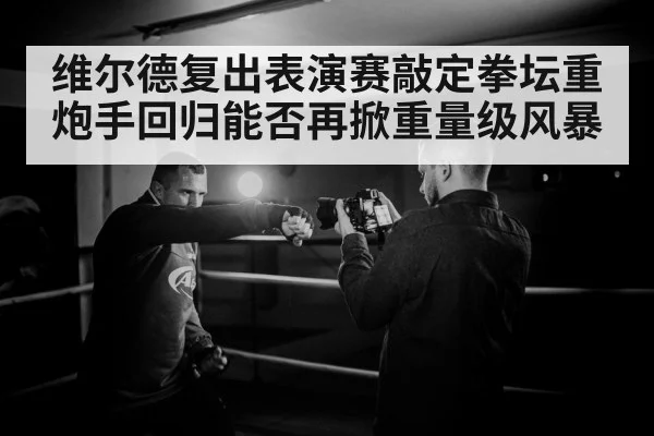 维尔德复出表演赛敲定拳坛重炮手回归能否再掀重量级风暴